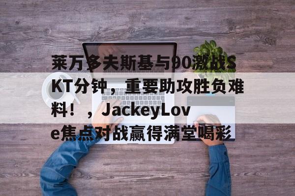 leyu app-莱万多夫斯基与90激战SKT分钟，重要助攻胜负难料！，JackeyLove焦点对战赢得满堂喝彩-leyu app